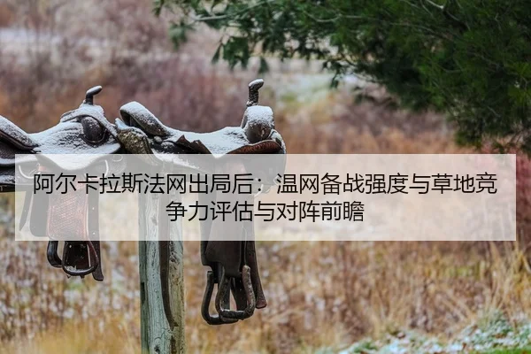 阿尔卡拉斯法网出局后：温网备战强度与草地竞争力评估与对阵前瞻