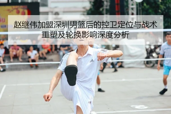 赵继伟加盟深圳男篮后的控卫定位与战术重塑及轮换影响深度分析