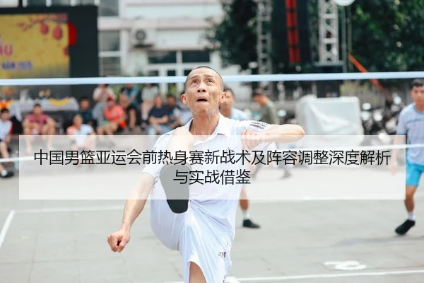 中国男篮亚运会前热身赛新战术及阵容调整深度解析与实战借鉴